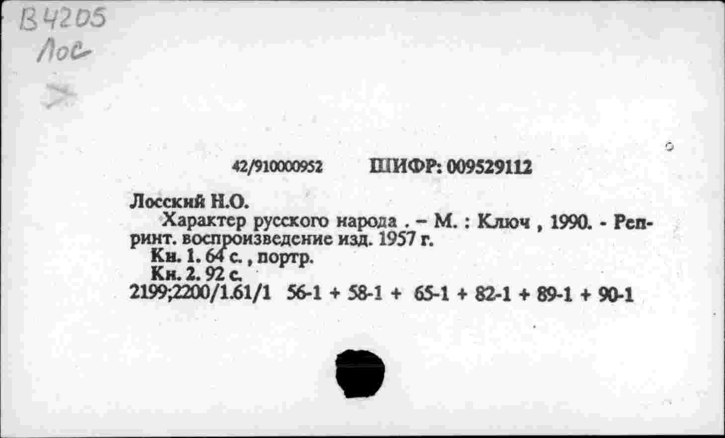 ﻿&Ч2О5 />оО
42/910000952 ШИФР: 009529112
Лососий Н.О.
Характер русского народа . - М.: Ключ , 1990. - Репринт. воспроизведение изд. 1957 г.
Кн. 1.64 с., портр.
Кн. 2.92 с.
2199,2200/1.61/1 56-1 + 58-1 + 65-1 + 82-1 + 89-1 + 90-1